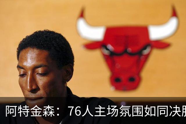 阿特金森：76人主场氛围如同决胜局，对球员成长至关重要